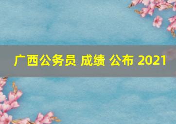 广西公务员 成绩 公布 2021